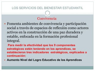 LOS SERVICIOS DEL BIENESTAR ESTUDIANTIL
Convivencia
 Fomenta ambientes de convivencia y participación
social a través de espacios de reflexión como actores
activos en la construcción de una paz duradera y
estable, enfocada en la formación profesional
integral.
Para medir la efectividad que los 9 componentes
estratégicos estén teniendo en los aprendices, se
establecieron tres indicadores estratégicos, explicados a
continuación:​
 Aumento Nivel del Logro Educativo de los Aprendices
 