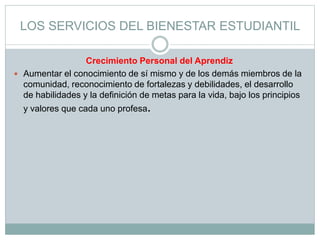 LOS SERVICIOS DEL BIENESTAR ESTUDIANTIL
Crecimiento Personal del Aprendiz
 Aumentar el conocimiento de sí mismo y de los demás miembros de la
comunidad, reconocimiento de fortalezas y debilidades, el desarrollo
de habilidades y la definición de metas para la vida, bajo los principios
y valores que cada uno profesa.
 