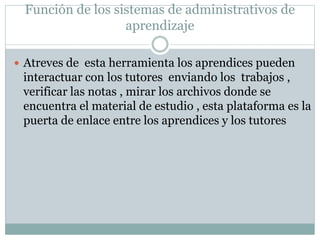 Función de los sistemas de administrativos de
aprendizaje
 Atreves de esta herramienta los aprendices pueden
interactuar con los tutores enviando los trabajos ,
verificar las notas , mirar los archivos donde se
encuentra el material de estudio , esta plataforma es la
puerta de enlace entre los aprendices y los tutores
 