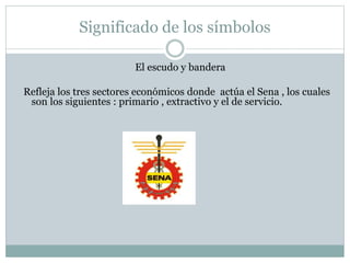 Significado de los símbolos
El escudo y bandera
Refleja los tres sectores económicos donde actúa el Sena , los cuales
son los siguientes : primario , extractivo y el de servicio.
 
