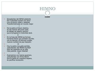 HIMNO
CORO
 Estudiantes del SENA adelante
Por Colombia luchad con amor
Con el ánimo noble y radiante
Transformémosla en mundo mejor
I
 De la patria el futuro destino,
en las manos del joven está,
el trabajo es seguro camino,
que el progreso a Colombia dará.
 II
 En la forja del SENA se forman,
hombres libres que anhelan triunfar,
con la ciencia y la técnica unidas,
nuevos rumbos de paz trazarán.
 III
 Hoy la patria nos grita sentida,
¡estudiantes del SENA triunfad!
solo así lograréis en la vida,
más justicia, mayor libertad
 IV
 Avancemos con fuerza guerrera,
¡estudiantes con firme tesón!
que la patria en nosotros espera,
su pacífica revolución.
 