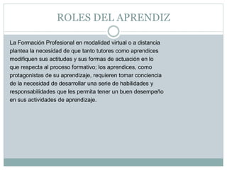 ROLES DEL APRENDIZ
La Formación Profesional en modalidad virtual o a distancia
plantea la necesidad de que tanto tutores como aprendices
modifiquen sus actitudes y sus formas de actuación en lo
que respecta al proceso formativo; los aprendices, como
protagonistas de su aprendizaje, requieren tomar conciencia
de la necesidad de desarrollar una serie de habilidades y
responsabilidades que les permita tener un buen desempeño
en sus actividades de aprendizaje.
 