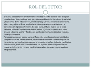 ROL DEL TUTOR
El Tutor y su desempeño en el ambiente virtual es un factor esencial para asegurar
que el entorno de aprendizaje será favorable para el Aprendiz. La calidad, la variedad
y la dinámica de las interacciones, orientaciones y tutorías, así como el entusiasmo
y la consagración del Tutor, son fundamentales para determinar el éxito de los
aprendices en el proceso formativo. En este punto, el Tutor deja de ser la única
fuente de información para convertirse en asesor y guía, en un planificador de un
proceso educativo abierto y flexible, con fuentes de información actuales, variadas,
claras y motivadoras.
Para desempeñar con calidad su rol, el Tutor debe tener las siguientes habilidades:
comprensión de los procesos online, habilidades relacionadas con el manejo de las
herramientas tecnológicas que soportan la formación virtual y a distancia, habilidades
comunicativas, entre otros. Además deben ser expertos en las competencias del
programa de formación y poseer habilidades para las relaciones interpersonales e
interpersonales.
 