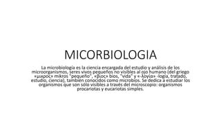 MICORBIOLOGIA
La microbiología es la ciencia encargada del estudio y análisis de los
microorganismos, seres vivos pequeños no visibles al ojo humano (del griego
«μικρος» mikros "pequeño", «βιος» bios, "vida" y «-λογία» -logía, tratado,
estudio, ciencia), también conocidos como microbios. Se dedica a estudiar los
organismos que son sólo visibles a través del microscopio: organismos
procariotas y eucariotas simples.
 