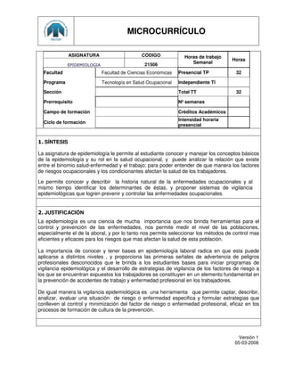 MICROCURRÍCULO

              ASIGNATURA                      CÓDIGO             Horas de trabajo
                                                                                      Horas
                                                21506               Semanal
             EPIDEMIOLOGIA
  Facultad                   Facultad de Ciencias Económicas   Presencial TP           32

  Programa                   Tecnología en Salud Ocupacional   Independiente TI

  Sección                                                      Total TT                32

  Prerrequisito                                                Nº semanas

  Campo de formación                                           Créditos Académicos
                                                               Intensidad horaria
  Ciclo de formación
                                                               presencial


1. SÍNTESIS

La asignatura de epidemiología le permite al estudiante conocer y manejar los conceptos básicos
de la epidemiología y su rol en la salud ocupacional, y puede analizar la relación que existe
entre el binomio salud-enfermedad y el trabajo; para poder entender de que manera los factores
de riesgos ocupacionales y los condicionantes afectan la salud de los trabajadores.

Le permite conocer y describir la historia natural de la enfermedades ocupacionales y al
mismo tiempo identificar los determinantes de éstas, y proponer sistemas de vigilancia
epidemiológicas que logren prevenir y controlar las enfermedades ocupacionales.


2. JUSTIFICACIÓN
La epidemiología es una ciencia de mucha importancia que nos brinda herramientas para el
control y prevención de las enfermedades, nos permite medir el nivel de las poblaciones,
especialmente el de la aboral, y por lo tanto nos permite seleccionar los métodos de control mas
eficientes y eficaces para los riesgos que mas afectan la salud de esta población.

La importancia de conocer y tener bases en epidemiología laboral radica en que esta puede
aplicarse a distintos niveles , y proporciona las primeras señales de advertencia de peligros
profesionales desconocidos que le brinda a los estudiantes bases para iniciar programas de
vigilancia epidemiológica y el desarrollo de estrategias de vigilancia de los factores de riesgo a
los que se encuentran expuestos los trabajadores se constituyen en un elemento fundamental en
la prevención de accidentes de trabajo y enfermedad profesional en los trabajadores.

De igual manera la vigilancia epidemiológica es una herramienta que permite captar, describir,
analizar, evaluar una situación de riesgo o enfermedad especifica y formular estrategias que
conlleven al control y minimización del factor de riesgo o enfermedad profesional, eficaz en los
procesos de formación de cultura de la prevención.




                                                                                         Versión 1
                                                                                       05-03-2008
 