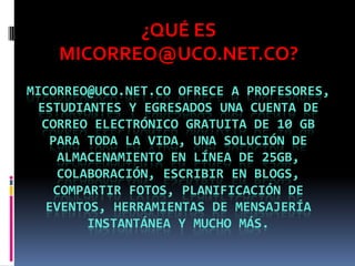 ¿QUÉ ES
    MICORREO@UCO.NET.CO?
MICORREO@UCO.NET.CO OFRECE A PROFESORES,
 ESTUDIANTES Y EGRESADOS UNA CUENTA DE
  CORREO ELECTRÓNICO GRATUITA DE 10 GB
   PARA TODA LA VIDA, UNA SOLUCIÓN DE
    ALMACENAMIENTO EN LÍNEA DE 25GB,
    COLABORACIÓN, ESCRIBIR EN BLOGS,
   COMPARTIR FOTOS, PLANIFICACIÓN DE
  EVENTOS, HERRAMIENTAS DE MENSAJERÍA
        INSTANTÁNEA Y MUCHO MÁS.
 
