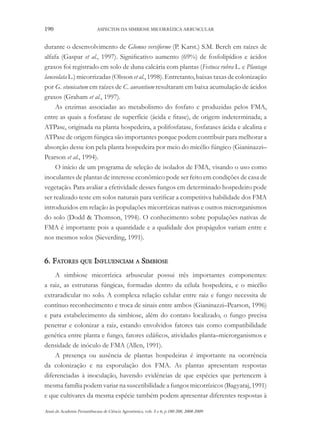 190

ASPECTOS DA SIMBIOSE MICORRÍZICA ARBUSCULAR

durante o desenvolvimento de Glomus versiforme (P. Karst.) S.M. Berch em raízes de
alfafa (Gaspar et al., 1997). Significativo aumento (69%) de fosfolipídios e ácidos
graxos foi registrado em solo de duna calcária com plantas (Festuca rubra L. e Plantago
lanceolata L.) micorrizadas (Olsson et al., 1998). Entretanto, baixas taxas de colonização
por G. etunicatum em raízes de C. aurantium resultaram em baixa acumulação de ácidos
graxos (Graham et al., 1997).
As enzimas associadas ao metabolismo do fosfato e produzidas pelos FMA,
entre as quais a fosfatase de superfície (ácida e fitase), de origem indeterminada; a
ATPase, originada na planta hospedeira, a polifosfatase, fosfatases ácida e alcalina e
ATPase de origem fúngica são importantes porque podem contribuir para melhorar a
absorção desse íon pela planta hospedeira por meio do micélio fúngico (Gianinazzi–
Pearson et al., 1994).
O início de um programa de seleção de isolados de FMA, visando o uso como
inoculantes de plantas de interesse econômico pode ser feito em condições de casa de
vegetação. Para avaliar a efetividade desses fungos em determinado hospedeiro pode
ser realizado teste em solos naturais para verificar a competitiva habilidade dos FMA
introduzidos em relação às populações micorrízicas nativas e outros microrganismos
do solo (Dodd & Thomson, 1994). O conhecimento sobre populações nativas de
FMA é importante pois a quantidade e a qualidade dos propágulos variam entre e
nos mesmos solos (Sieverding, 1991).

6. Fatores que Influenciam a Simbiose
A simbiose micorrízica arbuscular possui três importantes componentes:
a raiz, as estruturas fúngicas, formadas dentro da célula hospedeira, e o micélio
extraradicular no solo. A complexa relação celular entre raiz e fungo necessita de
contínuo reconhecimento e troca de sinais entre ambos (Gianinazzi–Pearson, 1996)
e para estabelecimento da simbiose, além do contato localizado, o fungo precisa
penetrar e colonizar a raiz, estando envolvidos fatores tais como compatibilidade
genética entre planta e fungo, fatores edáficos, atividades planta–microrganismos e
densidade de inóculo de FMA (Allen, 1991).
A presença ou ausência de plantas hospedeiras é importante na ocorrência
da colonização e na esporulação dos FMA. As plantas apresentam respostas
diferenciadas à inoculação, havendo evidências de que espécies que pertencem à
mesma família podem variar na suscetibilidade a fungos micorrízicos (Bagyaraj, 1991)
e que cultivares da mesma espécie também podem apresentar diferentes respostas à
Anais da Academia Pernambucana de Ciência Agronômica, vols. 5 e 6, p.180-208, 2008-2009.

 
