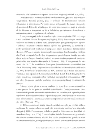 U.M.T. CAVALCANTE et al.

191

inoculação com determinadas espécies ou isolados fúngicos (Declerck et al., 1995).
Outros fatores da planta como idade, estado nutricional, presença de compostos
fungistáticos, desfolha, pastejo, poda e aplicação de fitohormônios também
influenciam a micorrização. Por outro lado, a colonização das raízes e produção
de esporos de FMA são afetadas por diversos fatores, entre os quais a aplicação
de fertilizantes, a intensidade de luz e defoliação, que reduzem a fotossíntese e,
consequentemente, o suprimento de carbono.
A temperatura pode influenciar colonização e esporulação dos FMA no campo
e sob condições de casa de vegetação (Bagyaraj, 1991). Esses fungos apresentam
variações nos limites e na faixa ótima de temperatura para germinação dos esporos
e extensão do micélio externo. Muitos esporos não germinam, ou diminuem o
poder germinativo sob condições de campo, nos limites mais baixos de temperatura
(Bowen, 1987). As evidências têm mostrado maiores taxas de colonização e eficiência
dos FMA em condições de altas temperaturas, possivelmente devido ao efeito
direto sobre o fungo e/ou efeito indireto no aumento do transporte de nutrientes
pelas raízes micorrizadas (Diederichs & Moawad, 1993). A temperatura do solo
entre 25 e 30 ºC foi considerada ótima para desenvolvimento e efetividade dos
FMA (Sieverding, 1991). Experimento conduzido em laboratório (Bendavid–Val et
al., 1997) mostrou que a temperatura de 45ºC, por mais de 24 horas, não afetou a
viabilidade dos esporos de Glomus intraradices N.C. Schenck & G.S. Sm., mas houve
efeito negativo da solarização sobre viabilidade e potencial de colonização de FMA
em raízes de cenoura e cebola, resultando em respostas tardias de crescimento das
plantas.
O fungo obtém glicose e outros produtos do hospedeiro, como aminoácidos,
e este precisa de luz para sua atividade fotossintética. Consequentemente, baixa
luminosidade poderá resultar em menores taxas de colonização e esporulação que
dependem da fotossensibilidade da espécie hospedeira. O fotoperíodo de 12 horas é
mais importante que a intensidade luminosa em promover altos níveis de colonização
das raízes (Bagyaraj, 1991).
Os FMA ocorrem em ampla faixa de umidade no solo, de regiões áridas a
ambientes de plantas submersas, onde são encontradas espécies bem adaptadas
(Bagyraraj, 1991). Entretanto, os isolados respondem diferentemente à umidade e à
seca (Braunberger et al., 1996). A umidade do solo influi diretamente na germinação
dos esporos e no crescimento micelial. Isto ocorre principalmente quando os solos
se tornam mais secos e, consequentemente, há menor contato entre esporos e filmes
Anais da Academia Pernambucana de Ciência Agronômica, vols. 5 e 6, p.180-208, 2008-2009.

 