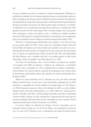 192

ASPECTOS DA SIMBIOSE MICORRÍZICA ARBUSCULAR

de água, resultando em atraso nos processos iniciais da germinação. Mudanças no
conteúdo da umidade do solo alteram significativamente as propriedades químicas,
físicas e biológicas dos mesmos, sendo atribuídos benefícios (aumento da tolerância à
seca, diminuição do tempo de recuperação após re–hidratação, melhor aproveitamento
da água) da simbiose micorrízica nas relações planta–água (Cavalcante et al., 2001b).
A umidade do solo é considerada ótima para desenvolvimento e eficiência dos FMA
quando está entre 40 e 80% (Sieverding, 1991). O micélio fúngico serve como ponte
física, mantendo o contato entre planta e solo e a melhoria na nutrição da planta
através dos FMA, pode ter considerável influência na resistência à seca e recuperação,
após curto período de estresse hídrico em culturas tropicais (Sieverding, 1991).
Observa–se comportamento diferenciado entre espécies e entre fases do ciclo
de uma mesma espécie de FMA. Assim, esporos de Scutellospora calospora (Nicol. &
Gerd.) Walker & Sanders não foram afetados pela umidade nem pela seca, mas a
infectividade das hifas presentes em fragmentos de raízes aumentou durante período
seco. O oposto foi registrado para Glomus invermaium I.R. Hall, cuja infectividade
das hifas diminuiu com a umidade mais alta e foi perdida quando as hifas foram
submetidas a ciclos de umidade e seca (Braunberger et al., 1996).
Os efeitos da micorrização sobre o estresse hídrico nas plantas são variados.
A inoculação com FMA em limoeiro cv. Rugoso não influenciou a condutância
estomática nem a densidade do fluxo transpiracional de plantas submetidas a
estresse hídrico. No entanto, durante o período de recuperação, essas variáveis, além
da fotossíntese, apresentaram valores mais elevados em mudas micorrizadas (Levy
& Krikun, 1980).
Plantas de caupi inoculadas com G. intraradices em solo com baixo potencial
hídrico resistiram mais à seca do que as não micorrizadas, indicando que os FMA
aumentam a capacidade do sistema radicular em explorar água no solo (Duan et
al., 1996). Entretanto, respostas variáveis de tolerância do milho ao estresse hídrico
também foram observadas (Subramanian et al., 1995). Mudas de “maracujazeiro–
amarelo” (Passiflora edulis Sims. f. flavicarpa Deg.) inoculadas com FMA e submetidas
a estresse hídrico, durante sete dias, recuperaram a turgescência duas horas após ao
retorno da irrigação, diferentemente das não inoculadas, que não voltaram à forma
original, permanecendo murchas (Cavalcante et al., 2001b).
O estresse hídrico em plântulas de citrange “Carrizo” inoculadas com G.
intraradices induziu redução no teor de P das folhas e na acumulação de biomassa
seca. Os níveis de P, a biomassa seca e a transpiração nas mudas inoculadas foram
Anais da Academia Pernambucana de Ciência Agronômica, vols. 5 e 6, p.180-208, 2008-2009.

 