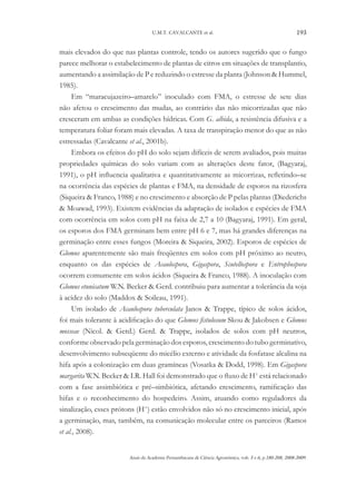 U.M.T. CAVALCANTE et al.

193

mais elevados do que nas plantas controle, tendo os autores sugerido que o fungo
parece melhorar o estabelecimento de plantas de citros em situações de transplantio,
aumentando a assimilação de P e reduzindo o estresse da planta (Johnson & Hummel,
1985).
Em “maracujazeiro–amarelo” inoculado com FMA, o estresse de sete dias
não afetou o crescimento das mudas, ao contrário das não micorrizadas que não
cresceram em ambas as condições hídricas. Com G. albida, a resistência difusiva e a
temperatura foliar foram mais elevadas. A taxa de transpiração menor do que as não
estressadas (Cavalcante et al., 2001b).
Embora os efeitos do pH do solo sejam difíceis de serem avaliados, pois muitas
propriedades químicas do solo variam com as alterações deste fator, (Bagyaraj,
1991), o pH influencia qualitativa e quantitativamente as micorrizas, refletindo–se
na ocorrência das espécies de plantas e FMA, na densidade de esporos na rizosfera
(Siqueira & Franco, 1988) e no crescimento e absorção de P pelas plantas (Diederichs
& Moawad, 1993). Existem evidências da adaptação de isolados e espécies de FMA
com ocorrência em solos com pH na faixa de 2,7 a 10 (Bagyaraj, 1991). Em geral,
os esporos dos FMA germinam bem entre pH 6 e 7, mas há grandes diferenças na
germinação entre esses fungos (Moreira & Siqueira, 2002). Esporos de espécies de
Glomus aparentemente são mais freqüentes em solos com pH próximo ao neutro,
enquanto os das espécies de Acaulospora, Gigaspora, Scutellospora e Entrophospora
ocorrem comumente em solos ácidos (Siqueira & Franco, 1988). A inoculação com
Glomus etunicatum W.N. Becker & Gerd. contribuiu para aumentar a tolerância da soja
à acidez do solo (Maddox & Soileau, 1991).
Um isolado de Acaulospora tuberculata Janos & Trappe, típico de solos ácidos,
foi mais tolerante à acidificação do que Glomus fistulosum Skou & Jakobsen e Glomus
mosseae (Nicol. & Gerd.) Gerd. & Trappe, isolados de solos com pH neutros,
conforme observado pela germinação dos esporos, crescimento do tubo germinativo,
desenvolvimento subseqüente do micélio externo e atividade da fosfatase alcalina na
hifa após a colonização em duas gramíneas (Vosatka & Dodd, 1998). Em Gigaspora
margarita W.N. Becker & I.R. Hall foi demonstrado que o fluxo de H+ está relacionado
com a fase assimbiótica e pré–simbiótica, afetando crescimento, ramificação das
hifas e o reconhecimento do hospedeiro. Assim, atuando como reguladores da
sinalização, esses prótons (H+) estão envolvidos não só no crescimento inicial, após
a germinação, mas, também, na comunicação molecular entre os parceiros (Ramos
et al., 2008).
Anais da Academia Pernambucana de Ciência Agronômica, vols. 5 e 6, p.180-208, 2008-2009.

 