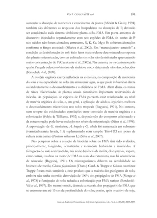 U.M.T. CAVALCANTE et al.

195

aumentar a absorção de nutrientes e crescimento da planta (Abbott & Gazey, 1994)
também são diferentes as respostas dos hospedeiros na absorção de P, devendo
ser considerado cada sistema simbionte planta–solo–FMA. Em porta–enxertos de
abacateiro inoculados separadamente com seis espécies de FMA, os teores de P
nos tecidos não foram alterados; entretanto, N, K, Ca, Mg e Fe sofreram alterações
conforme o fungo associado (Silveira et al., 2002). Em “maracujazeiro–amarelo” a
condição de desinfestação do solo foi o fator mais evidente determinando a resposta
das plantas micorrizadas, com as cultivadas em solo não desinfestado apresentando
maior concentração de P (Cavalcante et al., 2002a). No entanto, os mecanismos pelo
qual o P regula o desenvolvimento da simbiose micorrízica ainda não são conhecidos
(Kiriachek et al., 2009).
A matéria orgânica exerce influência na estrutura, na composição de nutrientes
do solo e na capacidade do solo em armazenar água, o que pode influenciar direta
ou indiretamente o desenvolvimento e a eficiência do FMA. Além disso, os restos
de raízes micorrizadas de plantas anuais constituem importante reservatório de
inóculo. As populações de esporos de FMA parecem estar relacionadas ao nível
de matéria orgânica do solo, e, em geral, a aplicação de adubos orgânicos melhora
o desenvolvimento micorrízico nos solos tropicais (Bagyaraj, 1991). No entanto,
nem sempre são evidenciadas correlações entre conteúdo de matéria orgânica e a
colonização (Sylvia & Williams, 1992) e, dependendo do composto adicionado e
da concentração, pode haver redução nos níveis de micorrização (Sáinz et al., 1998).
A esporulação de G. etunicatum, A. longula e G. albida foi aumentada em substrato
(vermiculita:areia lavada, 1:1) suplementado com tampão Tris–HCl em potes de
cultura com painço (Panicum miliaceum L.) (Silva et al., 2007).
Nas pesquisas sobre a atuação de biocidas sobre os FMA têm sido avaliados,
principalmente, fungicidas, nematicidas e raramente herbicidas e inseticidas. A
fumigação do solo com biocidas, tais como brometo de metila, cloropicrina, vapam,
entre outros, resultou na morte de FMA na zona do tratamento, mas há ocorrências
de reinvasão (Bagyaraj, 1991). Os microrganismos diferem na sensibilidade ao
brometo de metila; Glomus fasciculatum (Thaxt.) Gerd. & Trappe e Glomus constrictum
Trappe foram mais sensíveis a esse produto que a maioria dos patógenos de solo,
embora não tenha ocorrido destruição de 100% dos propágulos de FMA (Menge et
al., 1978) e fumigação do solo reduziu a colonização por FMA nativos (Bendavid–
Val et al., 1997). Do mesmo modo, destruiu a maioria dos propágulos de FMA que
se encontravam até 15 cm de profundidade do solo; porém, após o cultivo de soja,
Anais da Academia Pernambucana de Ciência Agronômica, vols. 5 e 6, p.180-208, 2008-2009.

 