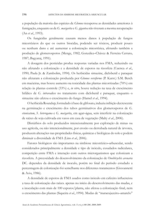 196

ASPECTOS DA SIMBIOSE MICORRÍZICA ARBUSCULAR

a população da maioria das espécies de Glomus recuperou as densidades anteriores à
fumigação, enquanto as de G. margarita e G. gigantea não tiveram a mesma recuperação
(An et al., 1993).
Os fungicidas geralmente causam menos danos à população de fungos
micorrízicos do que os outros biocidas, podendo ser tóxicos, produzir pouco
ou nenhum dano e até aumentar a colonização micorrízica, afetando também a
produção de glomerosporos (Menge, 1982; González–Chávez & Ferreira Cerrato,
1987; Bagyaraj, 1991).
A dosagem dos pesticidas produz respostas variadas nos FMA, reduzindo ou
não afetando a colonização e a densidade de esporos na rizosfera (Cuenca et al.,
1990; Paula Jr. & Zambolim, 1994). Os herbicidas simazine, diclobenil e paraquat
não afetaram a colonização produzida por Glomus versiforme (P. Karst.) S.M. Berch
em macieiras, mas houve aumento na toxicidade das plantas micorrizadas (70%) em
relação às plantas controle (33%) e, in vitro, houve redução na taxa de crescimento
hifálico de G. intraradices no tratamento com diclobenil e paraquat, enquanto o
simazine não afetou o crescimento do fungo (Hamel et al., 1994).
O herbicida Roundup, formulado à base de glifosato, induziu inibição decrescente
na germinação e crescimento dos tubos germinativos dos glomerosporos de G.
etunicatum, S. heterogama e G. margarita, em agar–água, sem interferir na colonização
de raízes de soja cultivada em vasos em casa de vegetação (Malty et al., 2006).
Distúrbios do solo produzidos intencionalmente por exploração de minas ou
uso agrícola, ou não intencionalmente, por erosão ou derrubada natural de árvores,
produzem alterações nas propriedades físicas, químicas e biológicas do solo e podem
diminuir a diversidade de FMA (Lins et al., 2006).
Fatores biológicos são importantes na simbiose micorrízico–arbuscular, sendo
considerados principalmente a densidade e tipo de inóculo, exsudados radiculares,
competição entre FMA e interação com outros microrganismos que colonizam a
rizosfera. A precocidade do desenvolvimento da colonização de Onobbrychis arenaria
DC. dependeu da densidade de inoculo, porém no final do período estudado a
percentagem de colonização foi semelhante nos diferentes tratamentos (Giovannetti
& Avio, 1986).
A densidade de esporos de FMA usados como inóculo em cafeeiro influenciou
a taxa de colonização das raízes. apenas no início do desenvolvimento das mudas, e
a inoculação com mais de 100 esporos/planta, não afetou a colonização final, nem
o crescimento das plantas (Siqueira et al., 1994). Mudas de “maracujazeiro–amarelo”
Anais da Academia Pernambucana de Ciência Agronômica, vols. 5 e 6, p.180-208, 2008-2009.

 