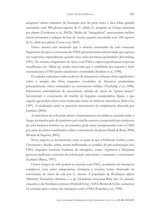 U.M.T. CAVALCANTE et al.

197

atingiram valores máximos de biomassa seca da parte aérea e área foliar quando
inoculadas com 300 glomerosporos de G. albida, G. margarita ou Glomus etunicatum
por planta (Cavalcante et al., 2002b). Mudas de “mangabeira” apresentaram melhor
desenvolvimento e redução da fase de viveiro, quando inoculadas com 180 esporos
de G. albida por planta (Costa et al., 2003).
Vários autores têm mostrado que o inóculo constituído de solo contendo
fragmentos de raízes e estruturas dos FMA apresenta maior infectividade que esporos
em suspensão, especialmente quando estes estão em baixas quantidades (Sieverding,
1991). No entanto, fragmentos de raízes com FMA e esporos produziram respostas
semelhantes em Allium sp., sendo observado que a viabilidade dos esporos é fator
essencial para o FMA poder manifestar a efetividade (Scullion et al., 1998).
Exsudados radiculares hidrossolúveis de tomateiros exibiram efeito significativo
sobre a atração das hifas, enquanto exsudados de feijoeiros produziram,
principalmente, efeito estimulador no crescimento hifálico (Vierheilig et al., 1998).
Substâncias estimuladoras de crescimento obtidas de raízes de “grama baiana”
favoreceram o crescimento do micélio de Gigaspora ramisporophora Spain, o que
sugeriu que podem atuar como moléculas–sinais na simbiose micorrízica (Ishii et al.,
1997). A sinalização entre os parceiros micorrízicos foi amplamente discutida por
Lambais (2006).
A microbiota do solo pode afetar o funcionamento da simbiose atuando sobre o
fungo, na translocação de nutrientes pelo micélio externo, competindo por nutrientes
do solo, inclusive fosfatos ou, ao contrário, pode atuar sinergicamente com os FMA
por meio de efeitos combinados sobre o crescimento da planta (Smith & Read, 2008;
Moreira & Siqueira, 2002).
Neste aspecto, as rizobactérias, entre as quais as que solubilizam fosfato, como
Enterobacter e Bacillus subtilis, atuam melhorando os estádios de pré–colonização dos
FMA, enquanto bactérias fixadoras de nitrogênio, como Azotobacter e Rhizobium
parecem melhorar a extensão da colonização micorrízica e aumentar o crescimento
da planta (Barea, 1997).
Outros fungos do solo podem se associar com FMA, resultando em interações
complexas, com ações antagonistas, sinérgicas e neutras, como observado na
colonização de raízes de soja por G. mosseae. A população de Wardomyces inflatus
(Marchal) Hennebert diminuiu e a de Trichoderma harzianum Rifai não foi afetada,
enquanto a de Paecilomyces farinosus (Holm & Gray) A.H.S. Brown & G.Sm. aumentou
12 semanas após o início das interações com o FMA (Fracchia et al., 1998).
Anais da Academia Pernambucana de Ciência Agronômica, vols. 5 e 6, p.180-208, 2008-2009.

 