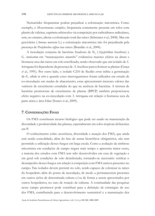 198

ASPECTOS DA SIMBIOSE MICORRÍZICA ARBUSCULAR

Nematóides fitoparasitas podem prejudicar a colonização micorrízica. Como
exemplo, o Mesocriconema xenoplax, fitoparasita comumente presente em solos com
plantio de videiras, suprimiu arbúsculos via competição por carboidratos radiculares,
sem, no entanto, alterar a colonização total das raízes (Schreiner et al., 2008). Mas em
gravioleira (Annona muricata L.) a colonização micorrízica não foi prejudicada pela
presença de Pratylenchus coffeae nas raízes (Brandão et al., 2004).
A inoculação conjunta de bactérias fixadoras de N2 (Azospirillum brasiliense) e
G. etunicatum em “maracujazeiro amarelo” evidenciou maiores efeitos na altura e
biomassa seca das raízes em solo esterilizado, sendo observado que um isolado de S.
heterogama foi dependente da presença de A. brasiliense para colonizar as plantas (Graça
et al., 1991). Por outro lado, o isolado C210 de Bacillus cereus inibiu a germinação
de G. albida in vitro e quando esses microrganismos foram utilizados em estudo de
co–inoculação em mudas de abacaxizeiro, estas apresentaram menores valores das
variáveis de crescimento estudadas do que na ausência de bactérias. A mistura de
bactérias promotoras de crescimento de plantas (BPCP) também proporcionou
efeito negativo na co–inoculação com S. heterogama em relação à biomassa seca da
parte aérea e área foliar (Soares et al., 2009).

7. Considerações Finais
Os FMA constituem recurso biológico que pode ser usado na manutenção da
diversidade e produtividade das plantas, especialmente em solos tropicais deficientes
em P.
O conhecimento sobre ocorrência, diversidade e atuação dos FMA, que ainda
está sendo consolidado, além do fato de serem biotróficos obrigatórios, não tem
permitido a utilização desses fungos em larga escala. Como a avaliação da simbiose
micorrízica em condições de campo requer mais tempo e apresenta maior custo,
a maioria dos estudos com FMA tem sido desenvolvidos em casa de vegetação e
em geral sob condições de solo desinfestado, tornando–se necessário verificar o
desempenho desses fungos em relação à competição com FMA nativos presentes no
campo. Tais isolados devem persistir no solo, sendo capazes de colonizar às raízes
do hospedeiro além do ponto de inoculação, de modo a permanecerem presentes
em outros ciclos de determinada cultura e/ou de forma a serem aproveitados por
outros hospedeiros, no caso de rotação de culturas. A continuidade das pesquisas
nesse campo promissor pode contribuir para a definição de estratégias de uso
dos FMA, contribuindo para o desenvolvimento sustentável e a manutenção dos
Anais da Academia Pernambucana de Ciência Agronômica, vols. 5 e 6, p.180-208, 2008-2009.

 