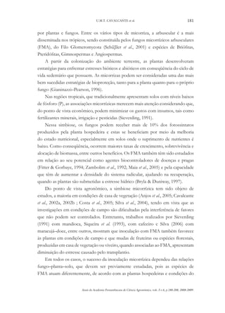 U.M.T. CAVALCANTE et al.

181

por plantas e fungos. Entre os vários tipos de micorriza, a arbuscular é a mais
disseminada nos trópicos, sendo constituída pelos fungos micorrízicos arbusculares
(FMA), do Filo Glomeromycota (Schűβler et al., 2001) e espécies de Briófitas,
Pteridófitas, Gimnospermas e Angiospermas.
A partir da colonização do ambiente terrestre, as plantas desenvolveram
estratégias para enfrentar estresses bióticos e abióticos em conseqüência do ciclo de
vida sedentário que possuem. As micorrizas podem ser consideradas uma das mais
bem sucedidas estratégias de bioproteção, tanto para a planta quanto para o próprio
fungo (Gianinazzi–Pearson, 1996).
Nas regiões tropicais, que tradicionalmente apresentam solos com níveis baixos
de fósforo (P), as associações micorrízicas merecem mais atenção considerando que,
do ponto de vista econômico, podem minimizar os gastos com insumos, tais como
fertilizantes minerais, irrigação e pesticidas (Sieverding, 1991).
Nessa simbiose, os fungos podem receber mais de 10% dos fotossintatos
produzidos pela planta hospedeira e estas se beneficiam por meio da melhoria
do estado nutricional, especialmente em solos onde o suprimento de nutrientes é
baixo. Como conseqüência, ocorrem maiores taxas de crescimento, sobrevivência e
alocação de biomassa, entre outros benefícios. Os FMA também têm sido estudados
em relação ao seu potencial como agentes biocontroladores de doenças e pragas
(Fitter & Gorbaye, 1994; Zambolim et al., 1992; Maia et al., 2005) e pela capacidade
que têm de aumentar a densidade do sistema radicular, ajudando na recuperação,
quando as plantas são submetidas a estresse hídrico (Bryla & Duniway, 1997).
Do ponto de vista agronômico, a simbiose micorrízica tem sido objeto de
estudos, a maioria em condições de casa de vegetação (Anjos et al., 2005; Cavalcante
et al., 2002a, 2002b ; Costa et al., 2005; Silva et al., 2004), tendo em vista que as
investigações em condições de campo são dificultadas pela interferência de fatores
que não podem ser controlados. Entretanto, trabalhos realizados por Sieverding
(1991) com mandioca, Siqueira et al. (1993), com cafeeiro e Silva (2006) com
maracujá–doce, entre outros, mostram que inoculação com FMA também favorece
às plantas em condições de campo e que mudas de fruteiras ou espécies florestais,
produzidas em casa de vegetação ou viveiro, quando associadas ao FMA, apresentam
diminuição do estresse causado pelo transplantio.
Em todos os casos, o sucesso da inoculação micorrízica dependeu das relações
fungo–planta–solo, que devem ser previamente estudadas, pois as espécies de
FMA atuam diferentemente, de acordo com as plantas hospedeiras e condições do
Anais da Academia Pernambucana de Ciência Agronômica, vols. 5 e 6, p.180-208, 2008-2009.

 
