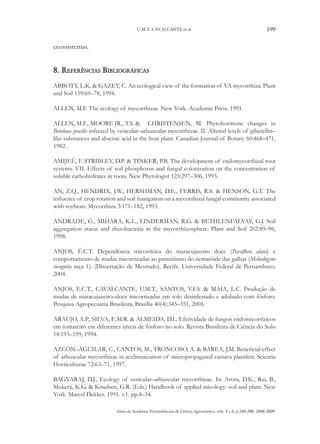 U.M.T. CAVALCANTE et al.

199

ecossistemas.

8. Referências Bibliográficas
ABBOTT, L.K. & GAZEY, C. An ecological view of the formation of VA mycorrhiza. Plant
and Soil 159:69–78, 1994.
ALLEN, M.F. The ecology of mycorrhizae. New York. Academic Press. 1991.
ALLEN, M.F., MOORE JR., T.S. &	 CHRISTENSEN, M. Phytohormone changes in
Boteloua gracilis infected by vesicular–arbuscular mycorrhizae. II. Altered levels of giberellin–
like substances and abscisic acid in the host plant. Canadian Journal of Botany 60:468–471,
1982.
AMIJEÉ, F. STRIBLEY, D.P. & TINKER, P.B. The development of endomycorrhizal root
systems. VII. Effects of soil phosphorus and fungal colonization on the concentration of
soluble carbohydrates in roots. New Phytologist 123:297–306, 1993.
AN, Z.Q., HENDRIX, J.W., HERSHMAN, D.E., FERRIS, R.S. & HENSON, G.T. The
influence of crop rotation and soil fumigation on a mycorrhizal fungal community associated
with soybean. Mycorrhiza 3:171–182, 1993.
ANDRADE, G., MIHARA, K.L., LINDERMAN, R.G. & BETHLENFALVAY, G.J. Soil
aggregation status and rhizobacteria in the mycorrhizosphere. Plant and Soil 202:89–96,
1998.
ANJOS, É.C.T. Dependência micorrízica do maracujazeiro doce (Passiflora alata) e
comportamento de mudas micorrizadas ao parasitismo do nematóide das galhas (Meloidogyne
incognita raça 1). (Dissertação de Mestrado). Recife. Universidade Federal de Pernambuco.
2004.
ANJOS, E.C.T., CAVALCANTE, U.M.T., SANTOS, V.F.S. & MAIA, L.C. Produção de
mudas de maracujazeiro–doce micorrizadas em solo desinfestado e adubado com fósforo.
Pesquisa Agropecuária Brasileira, Brasília 40(4):345–351, 2005.
ARAÚJO, A.P., SILVA, E.M.R. & ALMEIDA, D.L. Efetividade de fungos endomicorrízicos
em tomateiro em diferentes níveis de fósforo no solo. Revista Brasileira de Ciência do Solo
18:193–199, 1994.
AZCÓN–AGUILAR, C., CANTOS, M., TRONCOSO, A. & BAREA, J.M. Beneficial effect
of arbuscular mycorrhizas in acclimatization of micropropagated cassava plantlets. Scientia
Horticulturae 72:63–71, 1997.
BAGYARAJ, D.J., Ecology of vesicular–arbuscular mycorrhizae. In: Arora, D.K., Rai, B.,
Mukerji, K.G. & Knudsen, G.R. (Eds.) Handbook of applied micology: soil and plant. New
York. Marcel Dekker. 1991. v.1. pp.4–34.
Anais da Academia Pernambucana de Ciência Agronômica, vols. 5 e 6, p.180-208, 2008-2009.

 