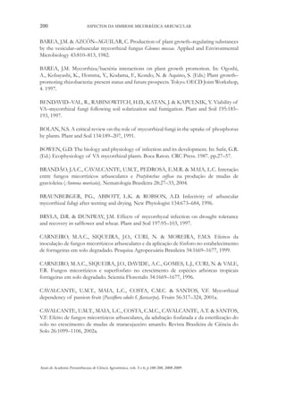 200

ASPECTOS DA SIMBIOSE MICORRÍZICA ARBUSCULAR

BAREA, J.M. & AZCÓN–AGUILAR, C. Production of plant growth–regulating substances
by the vesicular–arbuscular mycorrhizal fungus Glomus mossae. Applied and Environmental
Microbiology 43:810–813, 1982.
BAREA, J.M. Mycorrhiza/bactéria interactions on plant growth promotion. In: Ogoshi,
A., Kobayashi, K., Homma, Y., Kodama, F., Kondo, N. & Aquino, S. (Eds.) Plant growth–
promoting rhizobacteria: present status and future prospects. Tokyo. OECD Joint Workshop,
4. 1997.
BENDAVID–VAL, R., RABINOWITCH, H.D., KATAN, J. & KAPULNIK, Y. Viability of
VA–mycorrhizal fungi following soil solarization and fumigation. Plant and Soil 195:185–
193, 1997.
BOLAN, N.S. A critical review on the role of mycorrhizal fungi in the uptake of phosphorus
by plants. Plant and Soil 134:189–207, 1991.
BOWEN, G.D. The biology and physiology of infection and its development. In: Safir, G.R.
(Ed.) Ecophysiology of VA mycorrhizal plants. Boca Raton. CRC Press. 1987. pp.27–57.
BRANDÃO, J.A.C., CAVALCANTE, U.M.T., PEDROSA, E.M.R. & MAIA, L.C. Interação
entre fungos micorrízicos arbusculares e Pratylenchus coffeae na produção de mudas de
gravioleira (Annona muricata). Nematologia Brasileira 28:27–33, 2004.
BRAUNBERGER, P.G., ABBOTT, L.K. & ROBSON, A.D. Infectivity of arbuscular
mycorrhizal fubgi after wetting and drying. New Phytologist 134:673–684, 1996.
BRYLA, D.R. & DUNIWAY, J.M. Effects of mycorrhyzal infection on drought tolerance
and recovery in safflower and wheat. Plant and Soil 197:95–103, 1997.
CARNEIRO, M.A.C., SIQUEIRA, J.O., CURI, N. & MOREIRA, F.M.S. Efeitos da
inoculação de fungos micorrízicos arbusculares e da aplicação de fósforo no estabelecimento
de forrageiras em solo degradado. Pesquisa Agropecuária Brasileira 34:1669–1677, 1999.
CARNEIRO, M.A.C., SIQUEIRA, J.O., DAVIDE, A.C., GOMES, L.J., CURI, N. & VALE,
F.R. Fungos micorrízicos e superfosfato no crescimento de espécies arbóreas tropicais
forrageiras em solo degradado. Scientia Florestalis 34:1669–1677, 1996.
CAVALCANTE, U.M.T., MAIA, L.C., COSTA, C.M.C. & SANTOS, V.F. Mycorrhizal
dependency of passion fruit (Passiflora edulis f. flavicarpa). Fruits 56:317–324, 2001a.
CAVALCANTE, U.M.T., MAIA, L.C., COSTA, C.M.C., CAVALCANTE, A.T. & SANTOS,
V.F. Efeito de fungos micorrízicos arbusculares, da adubação fosfatada e da esterilização do
solo no crescimento de mudas de maracujazeiro amarelo. Revista Brasileira de Ciência do
Solo 26:1099–1106, 2002a.

Anais da Academia Pernambucana de Ciência Agronômica, vols. 5 e 6, p.180-208, 2008-2009.

 