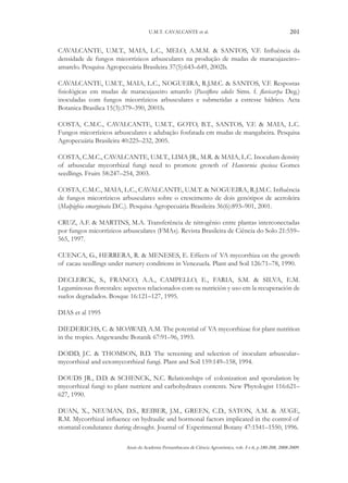 U.M.T. CAVALCANTE et al.

201

CAVALCANTE, U.M.T., MAIA, L.C., MELO, A.M.M. & SANTOS, V.F. Influência da
densidade de fungos micorrízicos arbusculares na produção de mudas de maracujazeiro–
amarelo. Pesquisa Agropecuária Brasileira 37(5):643–649, 2002b.
CAVALCANTE, U.M.T., MAIA, L.C., NOGUEIRA, R.J.M.C. & SANTOS, V.F. Respostas
fisiológicas em mudas de maracujazeiro amarelo (Passiflora edulis Sims. f. flavicarpa Deg.)
inoculadas com fungos micorrízicos arbusculares e submetidas a estresse hídrico. Acta
Botanica Brasilica 15(3):379–390, 2001b.
COSTA, C.M.C., CAVALCANTE, U.M.T., GOTO, B.T., SANTOS, V.F. & MAIA, L.C.
Fungos micorrízicos arbusculares e adubação fosfatada em mudas de mangabeira. Pesquisa
Agropecuária Brasileira 40:225–232, 2005.
COSTA, C.M.C., CAVALCANTE, U.M.T., LIMA JR., M.R. & MAIA, L.C. Inoculum density
of arbuscular mycorrhizal fungi need to promote growth of Hancornia speciosa Gomes
seedlings. Fruits 58:247–254, 2003.
COSTA, C.M.C., MAIA, L.C., CAVALCANTE, U.M.T. & NOGUEIRA, R.J.M.C. Influência
de fungos micorrízicos arbusculares sobre o crescimento de dois genótipos de aceroleira
(Malpighia emarginata D.C.). Pesquisa Agropecuária Brasileira 36(6):893–901, 2001.
CRUZ, A.F. & MARTINS, M.A. Transferência de nitrogênio entre plantas interconectadas
por fungos micorrízicos arbusculares (FMAs). Revista Brasileira de Ciência do Solo 21:559–
565, 1997.
CUENCA, G., HERRERA, R. & MENESES, E. Effects of VA mycorrhiza on the growth
of cacau seedlings under nursery conditions in Venezuela. Plant and Soil 126:71–78, 1990.
DECLERCK, S., FRANCO, A.A., CAMPELLO, E., FARIA, S.M. & SILVA, E.M.
Leguminosas florestales: aspectos relacionados com su nutrición y uso em la recuperación de
suelos degradados. Bosque 16:121–127, 1995.
DIAS et al 1995
DIEDERICHS, C. & MOAWAD, A.M. The potential of VA mycorrhizae for plant nutrition
in the tropics. Angewandte Botanik 67:91–96, 1993.
DODD, J.C. & THOMSON, B.D. The screening and selection of inoculant arbuscular–
mycorrhizal and ectomycorrhizal fungi. Plant and Soil 159:149–158, 1994.
DOUDS JR., D.D. & SCHENCK, N.C. Relationships of colonization and sporulation by
mycorrhizal fungi to plant nutrient and carbohydrates contents. New Phytologist 116:621–
627, 1990.
DUAN, X., NEUMAN, D.S., REIBER, J.M., GREEN, C.D., SATON, A.M. & AUGE,
R.M. Mycorrhizal influence on hydraulic and hormonal factors implicated in the control of
stomatal condutance during drought. Journal of Experimental Botany 47:1541–1550, 1996.
Anais da Academia Pernambucana de Ciência Agronômica, vols. 5 e 6, p.180-208, 2008-2009.

 