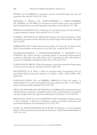 202

ASPECTOS DA SIMBIOSE MICORRÍZICA ARBUSCULAR

FITTER, A.H. & GARBAYE, J. Interactions between mycorrhizal fungi and other soil
organisms. Plant and Soil 159:123–132, 1994.
FRACCHIA, S., MUJICA, M.T., GARCIA–ROMERA, I., GARCIA–GARRIDO,
J.M., MARTIN, J. & OCAMPO, J.A. Interactions between Glomus mosseae and arbuscular
mycorrhizal sporocarp–associated saprophytic fungi. Plant and Soil 200:131–137, 1998.
FRANCIS, R. & READ, D.J. The contributions of mycorrhizal fungi to the determination
of plant community structure. Plant and Soil 159:11–25, 1994.
GASPAR, L., POLLERO, R. & CABELLO, M. Variations in the lipid composition of alfafa
roots during colonization with the arbuscular mycorrhizal fungus Glomus versiforme. Mycologia
89:37–42, 1997.
GERDEMANN, J.W. Vesicular–arbuscular mycorrhizae. In: Torrey, J.G. & Clarkson, D.T.
(Eds.) The development and function of roots. New York. Academic Press. 1975.
GIANINAZZI–PEARSON, S., GIANINAZZI–PEARSON, V., TISSERANT, B. &
LEMOINE, M.C. Protein activities as potential markers of functional endomycorrhizas
in plants. In: Read, D.J., Lewis, D.H., Fitter, A.H. & Alexander, J.J. (Eds.) Mycorrhizas in
ecosystems. Cambridge. Cambridge University Press. 1994. pp.333–339.
GIANINAZZI–PEARSON, V. Plant cell responses to arbuscular mycorrhizal fungi: getting
to the roots of the symbiosis. The Plant Cell 8:1871–1883, 1996.
GIOVANNETTI, M. & AVIO, L. Effect of inoculum density and phosphate level on
mycorrhizal infection and growth responses of sainfloin. ESM, 1. Dijon. INRA. 1986.
pp.461–465.
GONZÁLEZ–CHAVEZ, M.C. & FERRERA CERRATO, R. Efecto del captán y la
endomycorrhiza (V–A) sobre el desarrollo de fresa preveniente del cultivo in vitro. Revista
Latino–Americano de Microbiologia 29:193–199, 1987.
GRAÇA, J.P., MACHADO, J.P.O., RUGGIERO, C. & ANDRIOLO, J.L. Eficiência de fungos
endomicorrízicos e da bactéria Azospirillum brasiliense sobre o desenvolvimento de mudas de
maracujá (Passiflora edulis f. flavicarpa). Revista Brasileira de Fruticultura 13:125–130, 1991.
GRAHAM, J.H., DUNCAN, L.W. & EISSENSTAT, D.M. Carbohydrate allocation pattern
in citrus genotypes as affected by phosphorus nutrition, mycorrhizal colonization and
mycorrhizal dependency. New Phytologist 135:335–343, 1997.
HABTE, M., MURALEEDHARAN, B.N. & IKAWA, H. Response of neem (Azadirachta
indica) to soil P concentration and mycorrhizal colonization. Arid Soil Research Rehabilitation
7:327–333, 1993.

Anais da Academia Pernambucana de Ciência Agronômica, vols. 5 e 6, p.180-208, 2008-2009.

 