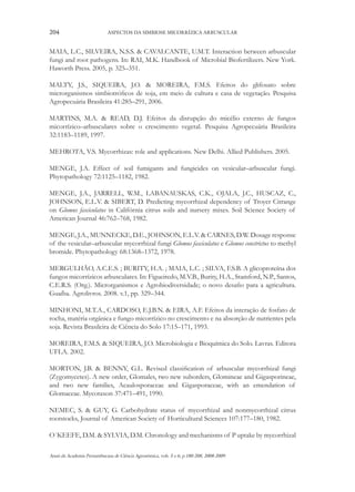204

ASPECTOS DA SIMBIOSE MICORRÍZICA ARBUSCULAR

MAIA, L.C., SILVEIRA, N.S.S. & CAVALCANTE, U.M.T. Interaction between arbuscular
fungi and root pathogens. In: RAI, M.K. Handbook of Microbial Biofertilizers. New York.
Haworth Press. 2005, p. 325–351.
MALTY, J.S., SIQUEIRA, J.O. & MOREIRA, F.M.S. Efeitos do glifosato sobre
microrganismos simbiotróficos de soja, em meio de cultura e casa de vegetação. Pesquisa
Agropecuária Brasileira 41:285–291, 2006.
MARTINS, M.A. & READ, D.J. Efeitos da disrupção do micélio externo de fungos
micorrízico–arbusculares sobre o crescimento vegetal. Pesquisa Agropecuária Brasileira
32:1183–1189, 1997.
MEHROTA, V.S. Mycorrhizas: role and applications. New Delhi. Allied Publishers. 2005.
MENGE, J.A. Effect of soil fumigants and fungicides on vesicular–arbuscular fungi.
Phytopathology 72:1125–1182, 1982.
MENGE, J.A., JARRELL, W.M., LABANAUSKAS, C.K., OJALA, J.C., HUSCAZ, C.,
JOHNSON, E.L.V. & SIBERT, D. Predicting mycorrhizal dependency of Troyer Citrange
on Glomus fasciculatus in Califórnia citrus soils and nursery mixes. Soil Science Society of
American Journal 46:762–768, 1982.
MENGE, J.A., MUNNECKE, D.E., JOHNSON, E.L.V. & CARNES, D.W. Dosage response
of the vesicular–arbuscular mycorrhizal fungi Glomus fasciculatus e Glomus constrictus to methyl
bromide. Phytopathology 68:1368–1372, 1978.
MERGULHÃO, A.C.E.S. ; BURITY, H.A. ; MAIA, L.C. ; SILVA, F.S.B. A glicoproteína dos
fungos micorrízicos arbusculares. In: Figueiredo, M.V.B., Burity, H.A., Stamford, N.P., Santos,
C.E.R.S. (Org.). Microrganismos e Agrobiodiversidade; o novo desafio para a agricultura.
Guaíba. Agrolivros. 2008. v.1, pp. 329–344.
MINHONI, M.T.A., CARDOSO, E.J.B.N. & EIRA, A.F. Efeitos da interação de fosfato de
rocha, matéria orgânica e fungo micorrízico no crescimento e na absorção de nutrientes pela
soja. Revista Brasileira de Ciência do Solo 17:15–171, 1993.
MOREIRA, F.M.S. & SIQUEIRA, J.O. Microbiologia e Bioquímica do Solo. Lavras. Editora
UFLA. 2002.
MORTON, J.B. & BENNY, G.L. Revised classification of arbuscular mycorrhizal fungi
(Zygomycetes). A new order, Glomales, two new suborders, Glomineae and Gigasporineae,
and two new families, Acaulosporaceae and Gigasporaceae, with an emendation of
Glomaceae. Mycotaxon 37:471–491, 1990.
NEMEC, S. & GUY, G. Carbohydrate status of mycorrhizal and nonmycorrhizal citrus
rootstocks, Journal of American Society of Horticultural Sciences 107:177–180, 1982.
O´KEEFE, D.M. & SYLVIA, D.M. Chronology and mechanisms of P uptake by mycorrhizal
Anais da Academia Pernambucana de Ciência Agronômica, vols. 5 e 6, p.180-208, 2008-2009.

 