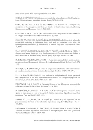 U.M.T. CAVALCANTE et al.

205

sweet potato plants. New Phytologist 122:651–659, 1992.
OEHL, F. & SIEVERDING, E. Pacispora, a new vesicular arbuscular mycorrhizal fungi genus
in the Glomeromycetes. Journal of Applied Botany 78:72–82, 2004.
OEHL, F.; DE SOUZA, F.A. & SIEVERDING, E. Revision of Scutellospora and
description of five new genera and three new families in the arbuscular mycorrhiza forming
Glomeromycetes. Mycotaxon 106:311–360, 2008.
OLIVEIRA, A.A.R. & COELHO, Y.S. Infecção micorrízica em pomares de citros no Estado
de Sergipe. Revista Brasileira de Fruticultura 17:77–84, 1995.
OLSSOM, P.A., FRANCIS, R., READ, D.J. & SODERSTROM, B. Growth of arbuscular
mycorrhizal mycelium in calcareous dune sand and its interaction with other soil
microorganisms as estimated by measurement of specific fatty acids. Plant and Soil 201:6–
16, 1998.
PALENZUELA, J., FERROL, N., BOLLER, T., AZCÓN–AQUILAR, C. & OEHL, F.
Otospora bareai, a new fungal species in the Glomeromycetes from a dolomitic shrub–land in
the Natural Park of Sierra de Baza (Granada, Spain). Mycologia 99:296–305, 2008.
PARON, M.E., SIQUEIRA, J.O. & CURI, N. Fungo micorrízico, fósforo e nitrogênio no
crescimento inicial da trema e do fedegoso. Revista Brasileira de Ciência do Solo 21:567–574,
1997.
PAULA JR., T.J. & ZAMBOLIM, L. Efeito de fungicidas e de herbicidas sobre a micorrização
de Eucaliptus grandis por Glomus etunicatum. Fitopatologia Brasileira 19:173–177, 1994.
PELLET, D. & SIEVERDING, E. Host preferencial multiplication of fungal species of
the Endogonaceae in the field demonstrated with weeds. In: European symposium on
mycorrhiza, 1. Dijon. 1985. Paris. 1986. pp.555–557.
PIROZINSKI, K.A. & DALPÉ, Y. Geological history of the Glomaceae with particular
reference to mycorrhizal symbiosis. Symbiosis 7:1–36, 1989.
PLENCHETTE, C., FORTIN, J.A. & FURLAN, V. Growth responses of several plants
species to mycorrhizae in a soil of moderate P–fertility; mycorrhizal dependency under field
conditions. Plant and Soil:199–209, 1983.
ramos, A.C., Façanha, A.R. & Feijó, J.A. Proton (H+) flux signature for the
presymbiotic development of the arbuscular mycorrhizal fungi. New Phytologist 178:177–
188, 2008.
RAPPARINI, F., BARALDI, R., BERTAZZA, G., BRANZANTI, B. & PREDIERI, S.
Vesicular–arbuscular mycorrhizal inoculation of micropropagated fruit trees. Journal of
Horticultural Science 69:1101–1109, 1994.

Anais da Academia Pernambucana de Ciência Agronômica, vols. 5 e 6, p.180-208, 2008-2009.

 