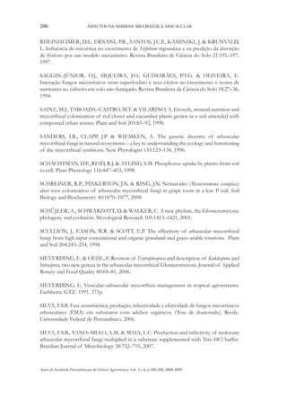 206

ASPECTOS DA SIMBIOSE MICORRÍZICA ARBUSCULAR

RHEINHEIMER, D.S., ERNANI, P.R., SANTOS, J.C.P., KAMINSKI, J. & KRUNVALD,
L. Influência da micorriza no crescimento de Trifolium riograndense e na predição da absorção
de fósforo por um modelo mecanístico. Revista Brasileira de Ciência do Solo 21:191–197,
1997.
SAGGIN–JÚNIOR, O.J., SIQUEIRA, J.O., GUIMARÃES, P.T.G. & OLIVEIRA, E.
Interação fungos micorrízicos versus superfosfato e seus efeitos no crescimento e teores de
nutrientes no cafeeiro em solo não fumigado. Revista Brasileira de Ciência do Solo 18:27–36,
1994.
SAINZ, M.J., TABOADA–CASTRO, M.T. & VILARINO, A. Growth, mineral nutrition and
mycorrhizal colonization of red clover and cucumber plants grown in a soil amended with
composted urban wastes. Plant and Soil 205:85–92, 1998.
SANDERS, I.R., CLAPP, J.P. & WIEMKEN, A. The genetic diversity of arbuscular
mycorrhizal fungi in natural ecosystems – a key to understanding the ecology and functioning
of the mycorrhizal symbiosis. New Phytologist 133:123–134, 1996.
SCHACHTMAN, D.P., REID, R.J. & AYLING, S.M. Phosphorus uptake by plants: from soil
to cell. Plant Physiology 116:447–453, 1998.
SCHREINER, R.P., PINKERTON, J.N. & RING, J.N. Nematodes (Mesocriconema xenoplax)
alter root colonization of arbuscular mycorrhizal fungi in grape roots in a low P soil. Soil
Biology and Biochemistry 40:1870–1877, 2008.
SCHŰβLER, A., SCHWARZOTT, D. & WALKER, C. A new phylum, the Glomeromycota:
phylogeny and evolution. Mycological Research 105:1413–1421, 2001.
SCULLION, J., EASON, W.R. & SCOTT, E.P. The effectivity of arbuscular mycorrhizal
fungi from high input conventional and organic grassland and grass–arable rotations. Plant
and Soil 204:243–254, 1998.
SIEVERDING, E. & OEHL, F. Revision of Entrophospora and description of Kuklospora and
Intraspora, two new genera in the arbuscular mycorrhizal Glomeromycota. Journal of Applied
Botany and Food Quality 80:69–81, 2006.
SIEVERDING, E. Vesicular–arbuscular mycorrhiza management in tropical agrosystems.
Eschborn. GTZ. 1991. 371p.
SILVA, F.S.B. Fase assimbiótica, produção, infectividade e efetividade de fungos micorrízicos
arbusculares (FMA) em substratos com adubos orgânicos. (Tese de doutorado). Recife.
Universidade Federal de Pernambuco. 2006.
SILVA, F.S.B., YANO–MELO, A.M. & MAIA, L.C. Production and infectivity of inolocum
arbuscular mycorrhizal fungi multiplied in a substrate supplemented with Tris–HCl buffer.
Brazilian Journal of Microbiology 38:752–755, 2007.

Anais da Academia Pernambucana de Ciência Agronômica, vols. 5 e 6, p.180-208, 2008-2009.

 