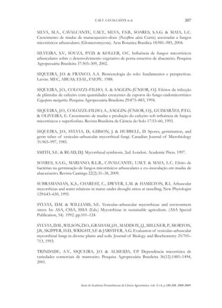 U.M.T. CAVALCANTE et al.

207

SILVA, M.A., CAVALCANTE, U.M.T., SILVA, F.S.B., SOARES, S.A.G. & MAIA, L.C.
Crescimento de mudas de maracujazeiro–doce (Passiflora alata Curtis) associadas a fungos
micorrízicos arbusculares (Glomeromycota). Acta Botanica Brasilica 18:981–985, 2004.
SILVEIRA, S.V., SOUZA, P.V.D. & KOLLER, O.C. Influência de fungos micorrízicos
arbusculares sobre o desenvolvimento vegetativo de porta–enxertos de abacateiro. Pesquisa
Agropecuária Brasileira 37:303–309, 2002.
SIQUEIRA, J.O. & FRANCO, A.A. Biotecnologia do solo: fundamentos e perspectivas.
Lavras. MEC, ABEAS, ESAL, FAEPE. 1988.
SIQUEIRA, J.O., COLOZZI–FILHO, A. & SAGGIN–JÚNIOR, O.J. Efeitos da infecção
de plântulas de cafeeiro com quantidades crescentes de esporos do fungo endomicorrízico
Gigaspora margarita. Pesquisa Agropecuária Brasileira 29:875–883, 1994.
SIQUEIRA, J.O., COLOZZI–FILHO, A., SAGGIN–JÚNIOR, O.J., GUIMARÃES, P.T.G.
& OLIVEIRA, E. Crescimento de mudas e produção do cafeeiro sob influência de fungos
micorrízicos e superfosfato. Revista Brasileira de Ciência do Solo 17:53–60, 1993.
SIQUEIRA, J.O., Sylvia, D., Gibson, J. & HubbelL, D. Spores, germination, and
germ tubes of vesicular–arbuscular mycorrhizal fungi. Canadian Journal of Microbiology
31:965–997, 1985.
SMITH, S.E. & READ, D.J. Mycorrhizal symbiosis. 2ed. London. Academic Press. 1997.
SOARES, S.A.G., MARIANO, R.L.R., CAVALCANTE, U.M.T. & MAIA, L.C. Efeito de
bactérias na germinação de fungos micorrízicos arbusculares e co–inoculação em mudas de
abacaxizeiro. Revista Caatinga 22(2):31–38, 2009.
SUBRAMANIAN, K,S., CHAREST, C., DWYER, L.M. & HAMILTON, R.I, Arbuscular
mycorrhizas and water relations in maize under drought stress at tasselling. New Phytologist
129:643–650, 1995.
SYLVIA, D.M. & WILLIAMS, S.E. Vesicular–arbuscular mycorrhizae and environment
stress. In: ASA, CSSA, SSSA (Eds.) Mycorrhizae in sustainable agriculture. (ASA Special
Publication, 54). 1992. pp.101–124.
SYLVIA, D.M., WILSON, D.O., GRAHAM, J.H., MADDOX, J.J., MILLNER, P., MORTON,
J.B., SKIPPER, H.D., WRIGHT, S.F. & JARSTFER, A.G. Evaluation of vesicular–arbuscular
mycorrhizal fungi in diverse plants and soils. Journal of Biology and Biochemistry 25:705–
713, 1993.
TRINDADE, A.V., SIQUEIRA, J.O. & ALMEIDA, F.P. Dependência micorrízica de
variedades comerciais de mamoeiro. Pesquisa Agropecuária Brasileira 36(12):1485–1494,
2001.

Anais da Academia Pernambucana de Ciência Agronômica, vols. 5 e 6, p.180-208, 2008-2009.

 