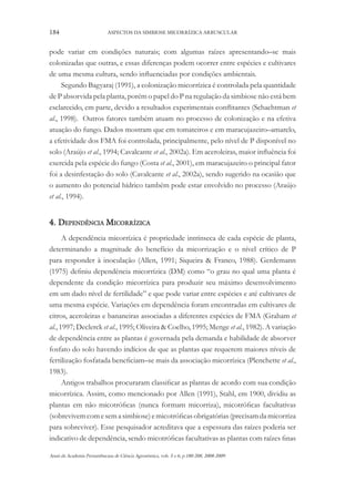 184

ASPECTOS DA SIMBIOSE MICORRÍZICA ARBUSCULAR

pode variar em condições naturais; com algumas raízes apresentando–se mais
colonizadas que outras, e essas diferenças podem ocorrer entre espécies e cultivares
de uma mesma cultura, sendo influenciadas por condições ambientais.
Segundo Bagyaraj (1991), a colonização micorrízica é controlada pela quantidade
de P absorvida pela planta, porém o papel do P na regulação da simbiose não está bem
esclarecido, em parte, devido a resultados experimentais conflitantes (Schachtman et
al., 1998). Outros fatores também atuam no processo de colonização e na efetiva
atuação do fungo. Dados mostram que em tomateiros e em maracujazeiro–amarelo,
a efetividade dos FMA foi controlada, principalmente, pelo nível de P disponível no
solo (Araújo et al., 1994; Cavalcante et al., 2002a). Em aceroleiras, maior influência foi
exercida pela espécie do fungo (Costa et al., 2001), em maracujazeiro o principal fator
foi a desinfestação do solo (Cavalcante et al., 2002a), sendo sugerido na ocasião que
o aumento do potencial hídrico também pode estar envolvido no processo (Araújo
et al., 1994).

4. Dependência Micorrízica
A dependência micorrízica é propriedade intrínseca de cada espécie de planta,
determinando a magnitude do benefício da micorrização e o nível crítico de P
para responder à inoculação (Allen, 1991; Siqueira & Franco, 1988). Gerdemann
(1975) definiu dependência micorrízica (DM) como “o grau no qual uma planta é
dependente da condição micorrízica para produzir seu máximo desenvolvimento
em um dado nível de fertilidade” e que pode variar entre espécies e até cultivares de
uma mesma espécie. Variações em dependência foram encontradas em cultivares de
citros, aceroleiras e bananeiras associadas a diferentes espécies de FMA (Graham et
al., 1997; Declerck et al., 1995; Oliveira & Coelho, 1995; Menge et al., 1982). A variação
de dependência entre as plantas é governada pela demanda e habilidade de absorver
fosfato do solo havendo indícios de que as plantas que requerem maiores níveis de
fertilização fosfatada beneficiam–se mais da associação micorrízica (Plenchette et al.,
1983).
Antigos trabalhos procuraram classificar as plantas de acordo com sua condição
micorrízica. Assim, como mencionado por Allen (1991), Stahl, em 1900, dividiu as
plantas em não micotróficas (nunca formam micorriza), micotróficas facultativas
(sobrevivem com e sem a simbiose) e micotróficas obrigatórias (precisam da micorriza
para sobreviver). Esse pesquisador acreditava que a espessura das raízes poderia ser
indicativo de dependência, sendo micotróficas facultativas as plantas com raízes finas
Anais da Academia Pernambucana de Ciência Agronômica, vols. 5 e 6, p.180-208, 2008-2009.

 