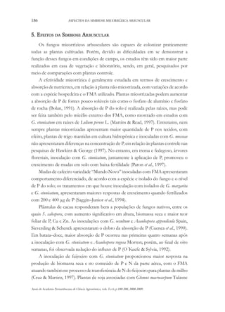 186

ASPECTOS DA SIMBIOSE MICORRÍZICA ARBUSCULAR

5. Efeitos da Simbiose Arbuscular
Os fungos micorrízicos arbusculares são capazes de colonizar praticamente
todas as plantas cultivadas. Porém, devido as dificuldades em se demonstrar a
função desses fungos em condições de campo, os estudos têm sido em maior parte
realizados em casa de vegetação e laboratório, sendo, em geral, pesquisados por
meio de comparações com plantas controle.
A efetividade micorrízica é geralmente estudada em termos de crescimento e
absorção de nutrientes, em relação à planta não micorrizada, com variações de acordo
com a espécie hospedeira e o FMA utilizado. Plantas micorrizadas podem aumentar
a absorção de P de fontes pouco solúveis tais como o fosfato de alumínio e fosfato
de rocha (Bolan, 1991). A absorção de P do solo é realizada pelas raízes, mas pode
ser feita também pelo micélio externo dos FMA, como mostrado em estudos com
G. etunicatum em raízes de Lolium perene L. (Martins & Read, 1997). Entretanto, nem
sempre plantas micorrizadas apresentam maior quantidade de P nos tecidos, com
efeito, plantas de trigo mantidas em cultura hidropônica e inoculadas com G. mosseae
não apresentaram diferenças na concentração de P, em relação às plantas controle nas
pesquisas de Hawkins & George (1997). No entanto, em trema e fedegoso, árvores
florestais, inoculação com G. etunicatum, juntamente à aplicação de P, promoveu o
crescimento de mudas em solo com baixa fertilidade (Paron et al., 1997).
Mudas de cafeeiro variedade “Mundo Novo” inoculadas com FMA apresentaram
comportamento diferenciado, de acordo com a espécie e isolado do fungo e o nível
de P do solo; os tratamentos em que houve inoculação com isolados de G. margarita
e G. etunicatum, apresentaram maiores respostas de crescimento quando fertilizados
com 200 e 400 μg de P (Saggin–Junior et al., 1994).
Plântulas de cacau responderam bem a populações de fungos nativos, entre os
quais S. calospora, com aumento significativo em altura, biomassa seca e maior teor
foliar de P, Cu e Zn. As inoculações com G. occultum e Acaulospora appendicula Spain,
Sieverding & Schenck apresentaram o dobro da absorção de P (Cuenca et al., 1990).
Em batata–doce, maior absorção de P ocorreu nas primeiras quatro semanas após
a inoculação com G. etunicatum e Acaulospora rugosa Morton; porém, ao final de oito
semanas, foi observada redução do influxo de P (O´Keefe & Sylvia, 1992).
A inoculação de feijoeiro com G. etunicatum proporcionou maior resposta na
produção de biomassa seca e no conteúdo de P e N da parte aérea, com o FMA
atuando também no processo de transferência de N do feijoeiro para plantas de milho
(Cruz & Martins, 1997). Plantas de soja associadas com Glomus macrocarpum Tulasne
Anais da Academia Pernambucana de Ciência Agronômica, vols. 5 e 6, p.180-208, 2008-2009.

 