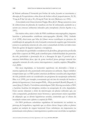 188

ASPECTOS DA SIMBIOSE MICORRÍZICA ARBUSCULAR

& Tulasne utilizaram P fornecido por fosfato de rocha, levando ao crescimento e
absorção de N equivalentes a altas doses de fosfato solúvel, respectivamente, 30, 50,
70 mg de P dm3 de solo e 30 e 50 mg de P dm3 de solo (Minhoni et al., 1993).
A inoculação com Glomus deserticola Trappe, Bloss & J.A. Menge aumentou a taxa
de sobrevivência de plântulas de mandioca em fase de aclimatação, ajudando–as a
resistir aos estresses ambientais induzidos pelo transplantio (Azcón–Aguilar et al.,
1997).
Em muitos solos, raízes e hifas de FMA estabilizam macroagregados, enquanto
bactérias e polissacarídios estabilizam microagregados (Kisdall, 1994). Andrade
et al. (1998) observaram que hifas de Glomus mosseae contribuem no processo de
estabilização de agregados do solo, formando estrutura de esqueleto que fisicamente
conserva as partículas minerais do solo, com o emaranhado de hifas servindo como
fonte de agentes de ligações orgânicas e inorgânicas.
A produção de quantidades consideráveis de glomalina, glicoproteína produzida
pelas hifas e esporos de FMA, pode contribuir para a hidrofobicidade das partículas
do solo, permitindo a penetração do ar e drenagem da água. É possível que a
natureza hidrofóbica desse tipo de goma insolúvel possa proteger material dos
agregados minerais do solo, outros microrganismos e matéria orgânica (Mergulhão
et al., 2008).
Em áreas degradadas, os horizontes superficiais são destruídos e levam a
matéria orgânica do solo, acarretando sérios prejuízos ao ambiente. Alguns trabalhos
comprovaram que os FMA podem amenizar problemas causados pela degradação
do solo, podendo assim ser considerados em programas de recuperação ambiental.
Dias et al. (1995), por exemplo, constataram que em área de extração de bauxita o
plantio de leguminosas (Acacia mangium Wild., Albizia guachapelle (Kunth) Dugand, A.
saman (Jacq.) F. Muell. e Enterolobium contortisiliquum (Vell.) Morong associadas a FMA
e bactérias fixadoras de nitrogênio, resultou na recuperação de solos degradados.
Esses autores relataram o efeito da micorrização em plantas cultivadas que, em
solos compactados, produziram maior biomassa e apresentaram maior capacidade
de adaptação que as demais leguminosas testadas, concluindo que os efeitos da
inoculação variam com a planta e a espécie do FMA.
Os FMA produzem substâncias reguladoras de crescimento na ausência ou
presença de hospedeiros, sugerindo que os efeitos desses fungos sobre as plantas
podem ser também de origem hormonal. Estas substâncias são importantes na
comunicação entre plantas e microrganismos e podem estar envolvidas na regulação
Anais da Academia Pernambucana de Ciência Agronômica, vols. 5 e 6, p.180-208, 2008-2009.

 