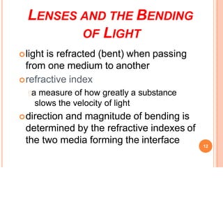 LENSES AND THE BENDING
OF LIGHT
light is refracted (bent) when passing
from one medium to another
refractive index
a measure of how greatly a substance
slows the velocity of light
direction and magnitude of bending is
determined by the refractive indexes of
the two media forming the interface 12
 