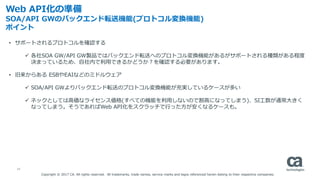 13
Web API化の準備
SOA/API GWのバックエンド転送機能(プロトコル変換機能)
ポイント
• サポートされるプロトコルを確認する
 各社SOA GW/API GW製品ではバックエンド転送へのプロトコル変換機能があるがサポートされる種類がある程度
決まっているため、自社内で利用できるかどうか？を確認する必要があります。
• 旧来からある ESBやEAIなどのミドルウェア
 SOA/API GWよりバックエンド転送のプロトコル変換機能が充実しているケースが多い
 ネックとしては高価なライセンス価格(すべての機能を利用しないので割高になってしまう)、SI工数が通常大きく
なってしまう。そうであればWeb API化をスクラッチで行った方が安くなるケースも。
Copyright © 2017 CA. All rights reserved. All trademarks, trade names, service marks and logos referenced herein belong to their respective companies.
 