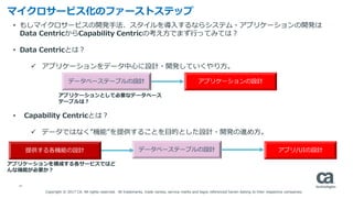 16
• もしマイクロサービスの開発手法、スタイルを導入するならシステム・アプリケーションの開発は
Data CentricからCapability Centricの考え方でまず行ってみては？
• Data Centricとは？
 アプリケーションをデータ中心に設計・開発していくやり方。
• Capability Centricとは？
 データではなく”機能”を提供することを目的とした設計・開発の進め方。
マイクロサービス化のファーストステップ
データベーステーブルの設計 アプリケーションの設計
データベーステーブルの設計 アプリ/UIの設計提供する各機能の設計
アプリケーションを構成する各サービスではど
んな機能が必要か？
アプリケーションとして必要なデータベース
テーブルは？
Copyright © 2017 CA. All rights reserved. All trademarks, trade names, service marks and logos referenced herein belong to their respective companies.
 