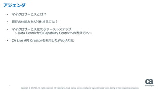 2
アジェンダ
Copyright © 2017 CA. All rights reserved. All trademarks, trade names, service marks and logos referenced herein belong to their respective companies.
• マイクロサービスとは？
• 既存の仕組みをAPI化するには？
• マイクロサービス化のファーストステップ
〜Data CentricからCapability Centricへの考え方へ〜
• CA Live API Creatorを利用したWeb API化
 