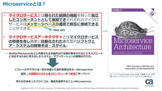 4
Microserviceとは？
• マイクロサービスとは限られた範囲の機能を持った独立
したコンポーネントとして展開できそれぞれのマイクロ
サービスはメッセージベースの通信で相互に接続できる
ことができる。
• マイクロサービスアーキテクチャとはマイクロサービス
の特徴を有し高度に自動化された進化型のソフトウェ
ア・システムの開発手法・スタイル。
Web API
 NetflixやAmazonなどに代表される先進的なIT企業が要求されるビジネススピード
に対応するために考え出したシステム・アプリケーションの開発のやり方。
こういったやり方には一定の共通した設計思想がある＝Microservice
何らかの決まったプロトコル、製品を採用すること≠Microservice
目的：大規模なシステムをスピーディーかつ安全に作っていく キーワード“ca microservices book”で検索サイトで検
索いただくとダウンロードページにたどり着けます。
Copyright © 2017 CA. All rights reserved. All trademarks, trade names, service marks and logos referenced herein belong to their respective companies.
 