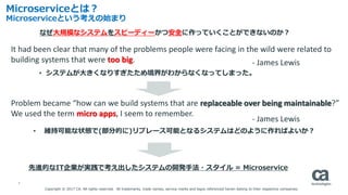 5
Microserviceとは？
Microserviceという考えの始まり
• システムが大きくなりすぎたため境界がわからなくなってしまった。
なぜ大規模なシステムをスピーディーかつ安全に作っていくことができないのか？
It had been clear that many of the problems people were facing in the wild were related to
building systems that were too big. - James Lewis
Problem became “how can we build systems that are replaceable over being maintainable?”
We used the term micro apps, I seem to remember.
• 維持可能な状態で(部分的に)リプレース可能となるシステムはどのように作ればよいか？
- James Lewis
先進的なIT企業が実践で考え出したシステムの開発手法・スタイル = Microservice
Copyright © 2017 CA. All rights reserved. All trademarks, trade names, service marks and logos referenced herein belong to their respective companies.
 