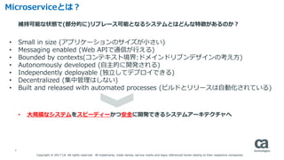6
Microserviceとは？
• 大規模なシステムをスピーディーかつ安全に開発できるシステムアーキテクチャへ
• Small in size (アプリケーションのサイズが小さい)
• Messaging enabled (Web APIで通信が行える)
• Bounded by contexts(コンテキスト境界:ドメインドリブンデザインの考え方)
• Autonomously developed (自主的に開発される)
• Independently deployable (独立してデプロイできる)
• Decentralized (集中管理はしない)
• Built and released with automated processes (ビルドとリリースは自動化されている)
維持可能な状態で(部分的に)リプレース可能となるシステムとはどんな特徴があるのか？
Copyright © 2017 CA. All rights reserved. All trademarks, trade names, service marks and logos referenced herein belong to their respective companies.
 