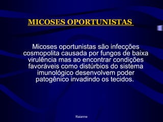 MICOSES OPORTUNISTAS 	Micoses oportunistas são infecções cosmopolita causada por fungos de baixa virulência mas ao encontrar condições favoráveis como distúrbios do sistema imunológico desenvolvem poder patogênico invadindo os tecidos. Raianne