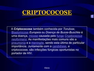 CRIPTOCOCOSE    A Criptococose também conhecida por Torulose, BlastomicoseEuropeia ou Doença de Busse-Buschke é uma doença, micose causada pelo fungoCryptococcusneoformans. As manifestações mais comuns são a pneumonia e a meningite, sendo esta última de particular importância. Juntamente com a candidíase, a criptococose, são infecções fúngicas oportunistas no portador de HIV.Eliene