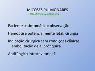 MICOSES PULMONARES
 TERAPÊUTICA – ASPERGILOMATERAPÊUTICA – ASPERGILOMA
Paciente assintomático: observação
Hemoptise potencialmente letal: cirurgia
Indicação cirúrgica sem condições clínicas:
embolização de a. brônquica.
Antifúngico intracavitário: ?
 