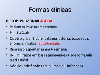 Formas clínicas
HISTOP. PULMONAR AGUDA
• Pacientes imunocompetentes
• PI = 3 a 21ds
• Quadro gripal (febre, cefaléia, astenia, tosse seca,
anorexia, mialgia) auto-limitado
• Remissão espontânea em 6 semanas
• Rx: infiltrados em bases pulmonares + adenomegalia
mediastinal
• Nódulos calcificados em pulmão ou linfonodos
 