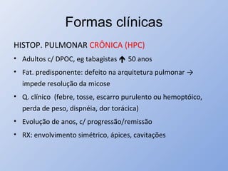 Formas clínicas
HISTOP. PULMONAR CRÔNICA (HPC)
• Adultos c/ DPOC, eg tabagistas  50 anos
• Fat. predisponente: defeito na arquitetura pulmonar →
impede resolução da micose
• Q. clínico (febre, tosse, escarro purulento ou hemoptóico,
perda de peso, dispnéia, dor torácica)
• Evolução de anos, c/ progressão/remissão
• RX: envolvimento simétrico, ápices, cavitações
 