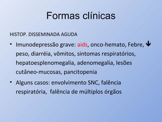 Formas clínicas
HISTOP. DISSEMINADA AGUDA
• Imunodepressão grave: aids, onco-hemato, Febre, 
peso, diarréia, vômitos, sintomas respiratórios,
hepatoesplenomegalia, adenomegalia, lesões
cutâneo-mucosas, pancitopenia
• Alguns casos: envolvimento SNC, falência
respiratória, falência de múltiplos órgãos
 