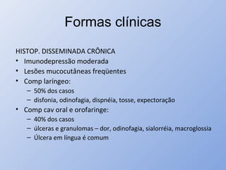 Formas clínicas
HISTOP. DISSEMINADA CRÔNICA
• Imunodepressão moderada
• Lesões mucocutâneas freqüentes
• Comp laríngeo:
– 50% dos casos
– disfonia, odinofagia, dispnéia, tosse, expectoração
• Comp cav oral e orofaringe:
– 40% dos casos
– úlceras e granulomas – dor, odinofagia, sialorréia, macroglossia
– Úlcera em língua é comum
 