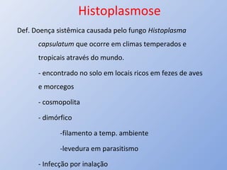 Histoplasmose
Def. Doença sistêmica causada pelo fungo Histoplasma
capsulatum que ocorre em climas temperados e
tropicais através do mundo.
- encontrado no solo em locais ricos em fezes de aves
e morcegos
- cosmopolita
- dimórfico
-filamento a temp. ambiente
-levedura em parasitismo
- Infecção por inalação
 