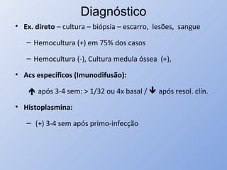 Diagnóstico
• Ex. direto – cultura – biópsia – escarro, lesões, sangue
– Hemocultura (+) em 75% dos casos
– Hemocultura (-), Cultura medula óssea (+),
• Acs específicos (Imunodifusão):
 após 3-4 sem: > 1/32 ou 4x basal /  após resol. clín.
• Histoplasmina:
– (+) 3-4 sem após primo-infecção
 