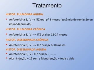 Tratamento
HISTOP. PULMONAR AGUDA
 Anfotericina B, IV → ITZ oral p/ 3 meses (ausência de remissão ou
imunodeprimido)
HISTOP. PULMONAR CRÔNICA
 Anfotericina B, IV → ITZ oral p/ 12-24 meses
HISTOP. DISSEMINADA CRÔNICA
 Anfotericina B, IV → ITZ oral p/ 6-18 meses
HISTOP. DISSEMINADA AGUDA
 Anfotericina B, IV + ITZ oral p/ ..........
 Aids: indução – 12 sem / Manutenção – toda a vida
 