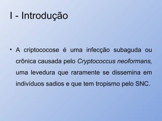 I - Introdução
• A criptococose é uma infecção subaguda ou
crônica causada pelo Cryptococcus neoformans,
uma levedura que raramente se dissemina em
indivíduos sadios e que tem tropismo pelo SNC.
 