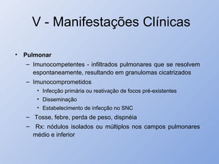 V - Manifestações Clínicas
• Pulmonar
– Imunocompetentes - infiltrados pulmonares que se resolvem
espontaneamente, resultando em granulomas cicatrizados
– Imunocomprometidos
• Infecção primária ou reativação de focos pré-existentes
• Disseminação
• Estabelecimento de infecção no SNC
– Tosse, febre, perda de peso, dispnéia
– Rx: nódulos isolados ou múltiplos nos campos pulmonares
médio e inferior
 