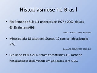 Histoplasmose no Brasil
• Rio Grande do Sul: 111 pacientes de 1977 a 2002, desses
63,1% tinham AIDS.
Unis G. RSBMT. 2004; 37(6):463
• Minas gerais: 18 casos em 10 anos, 17 com co-infecção pelo
HIV.
Borges AS. RSBMT. 1997; 30(2): 119.
• Ceará: de 1999 a 2012 foram encontrados 310 casos de
histoplasmose disseminada em pacientes com AIDS.
 
